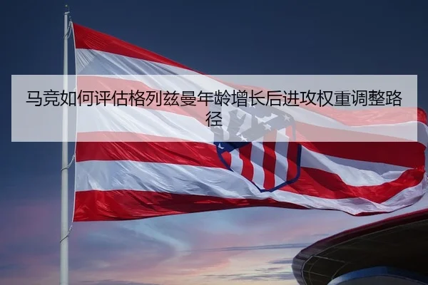 马竞如何评估格列兹曼年龄增长后进攻权重调整路径