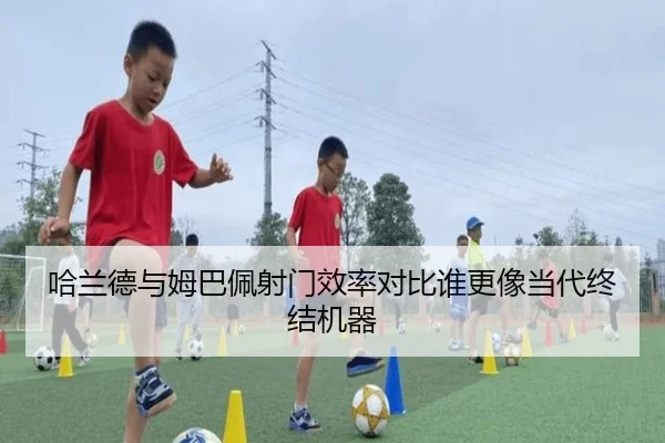 哈兰德与姆巴佩射门效率对比谁更像当代终结机器