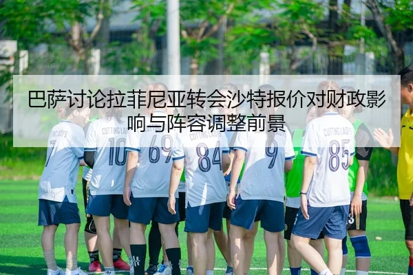 巴萨讨论拉菲尼亚转会沙特报价对财政影响与阵容调整前景